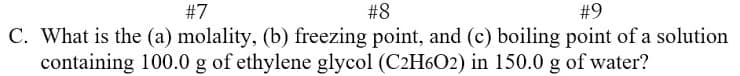 #7
#8
#9
C. What is the (a) molality, (b) freezing point, and (c) boiling point of a solution
containing 100.0 g of ethylene glycol (C2H6O2) in 150.0 g of water?
