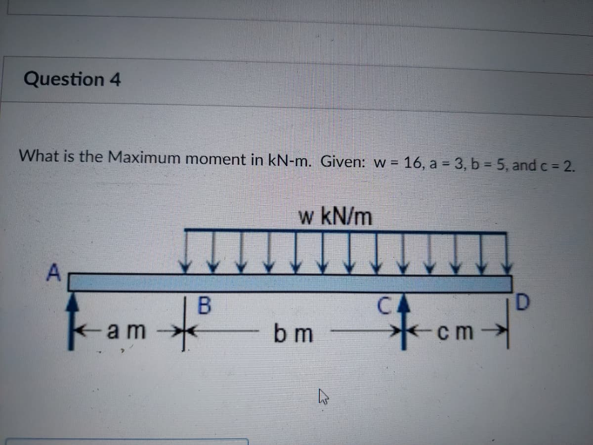 Question 4
What is the Maximum moment in kN-m. Given: w = 16, a = 3, b = 5, and c = 2.
w kN/m
D.
CA
-cm>
am
b m
