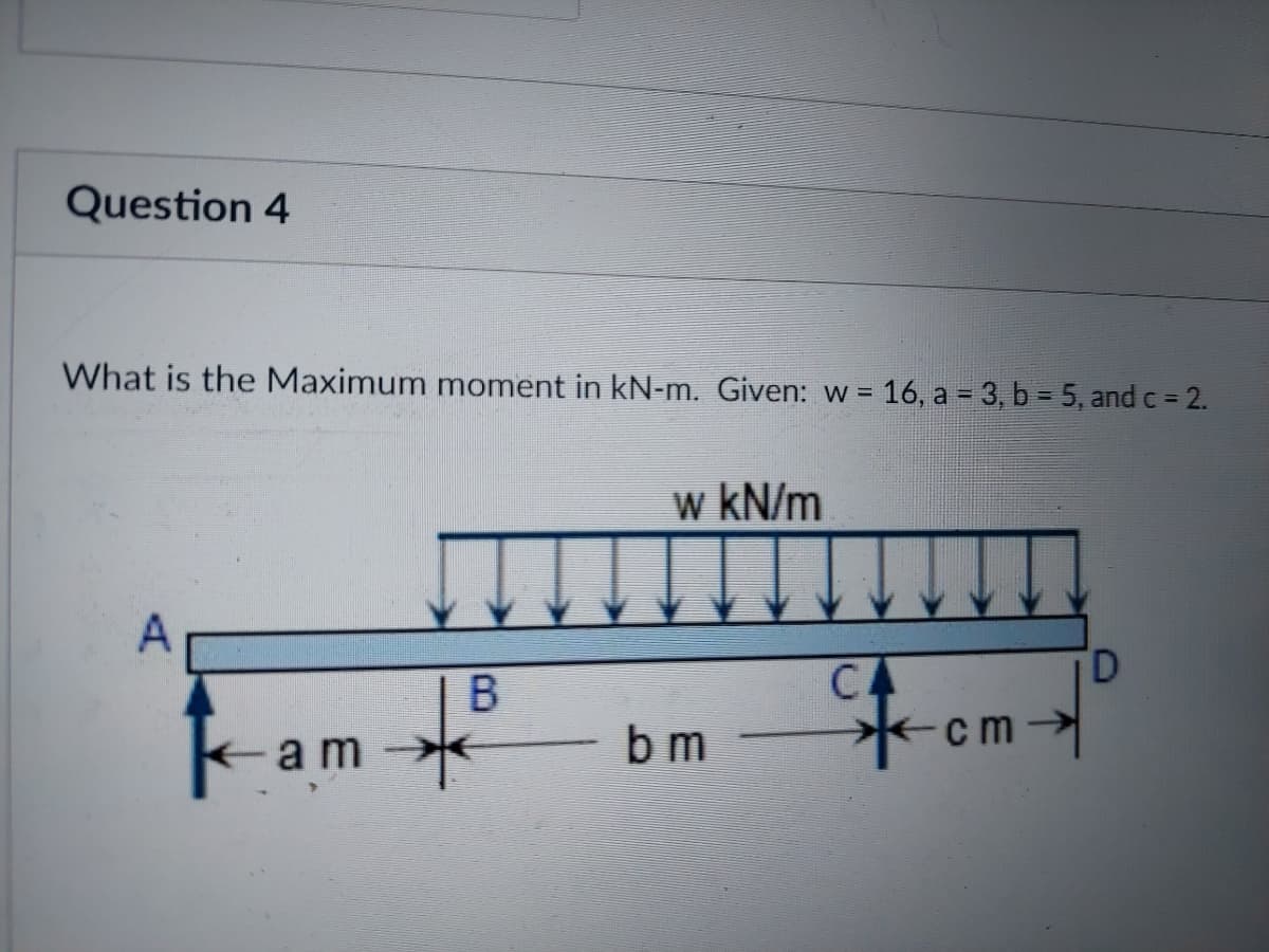 Question 4
What is the Maximum moment in kN-m. Given: w =
16, a = 3, b = 5, and c = 2.
w kN/m
A
Fom-
D.
-am
CA
*cm→
b m
B.
