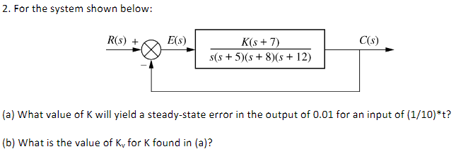 2. For the system shown below:
R(s) +
E(s)
K(s + 7)
C(s)
s(s + 5)(s + 8)(s + 12)
(a) What value of K will yield a steady-state error in the output of 0.01 for an input of (1/10)*t?
(b) What is the value of K, for K found in (a)?
