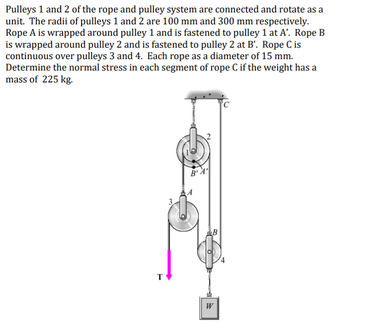 Pulleys 1 and 2 of the rope and pulley system are connected and rotate as a
unit. The radii of pulleys 1 and 2 are 100 mm and 300 mm respectively.
Rope A is wrapped around pulley 1 and is fastened to pulley 1 at A’. Rope B
is wrapped around pulley 2 and is fastened to pulley 2 at B'. Rope C is
continuous over pulleys 3 and 4. Each rope as a diameter of 15 mm.
Determine the normal stress in each segment of rope C if the weight has a
mass of 225 kg.
B'A'
B
T
W
