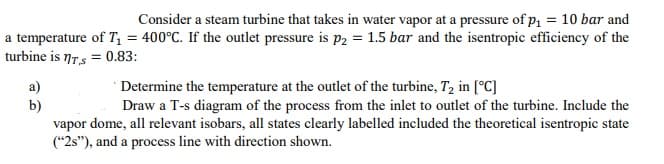 Consider a steam turbine that takes in water vapor at a pressure of p, = 10 bar and
a temperature of T = 400°C. If the outlet pressure is p2 = 1.5 bar and the isentropic efficiency of the
turbine is 7Ts = 0.83:
' Determine the temperature at the outlet of the turbine, T, in [°C]
Draw a T-s diagram of the process from the inlet to outlet of the turbine. Include the
a)
b)
vapor dome, all relevant isobars, all states clearly labelled included the theoretical isentropic state
("2s"), and a process line with direction shown.
