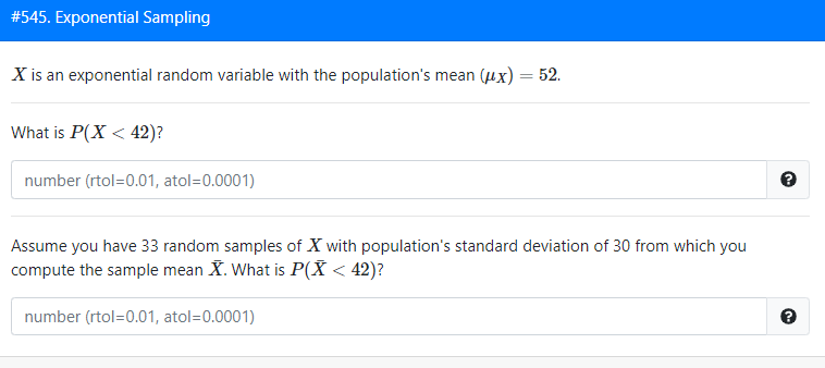 #545. Exponential Sampling
X is an exponential random variable with the population's mean (ux) = 52.
What is P(X < 42)?
number (rtol=0.01, atol=0.0001)
Assume you have 33 random samples of X with population's standard deviation of 30 from which you
compute the sample mean X. What is P(X < 42)?
number (rtol=0.01, atol=0.0001)
