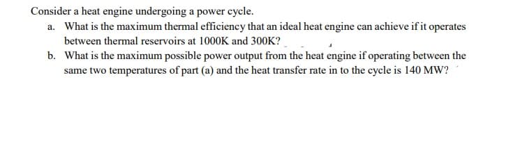 Consider a heat engine undergoing a power cycle.
a. What is the maximum thermal efficiency that an ideal heat engine can achieve ifit operates
between thermal reservoirs at 1000K and 300K?
b. What is the maximum possible power output from the heat engine if operating between the
same two temperatures of part (a) and the heat transfer rate in to the cycle is 140 MW?
