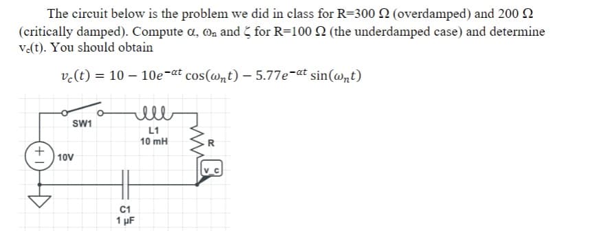 The circuit below is the problem we did in class for R=300 Q (overdamped) and 200 2
(critically damped). Compute a, @, and for R=100 2 (the underdamped case) and determine
v.(t). You should obtain
v.(t) = 10 – 10e-at cos(@nt) – 5.77e-at sin(@nt)
ell
SW1
L1
10 mH
R
+
10V
C1
1 µF
