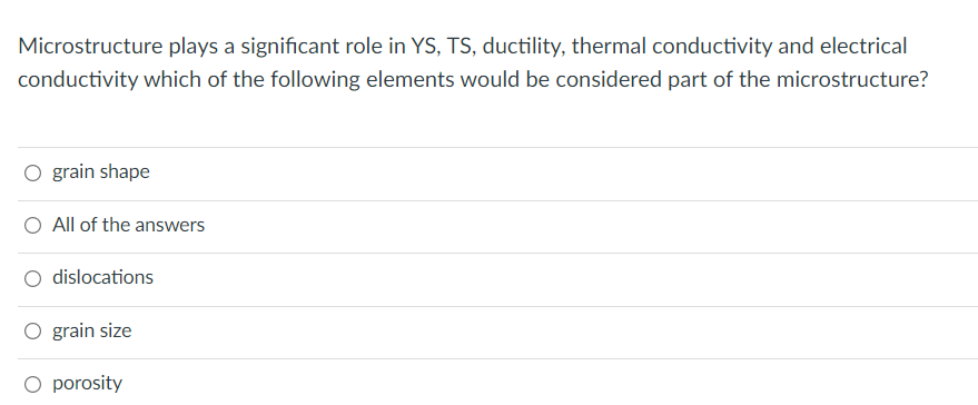 Microstructure plays a significant role in YS, TS, ductility, thermal conductivity and electrical
conductivity which of the following elements would be considered part of the microstructure?
O grain shape
O All of the answers
dislocations
O grain size
O porosity

