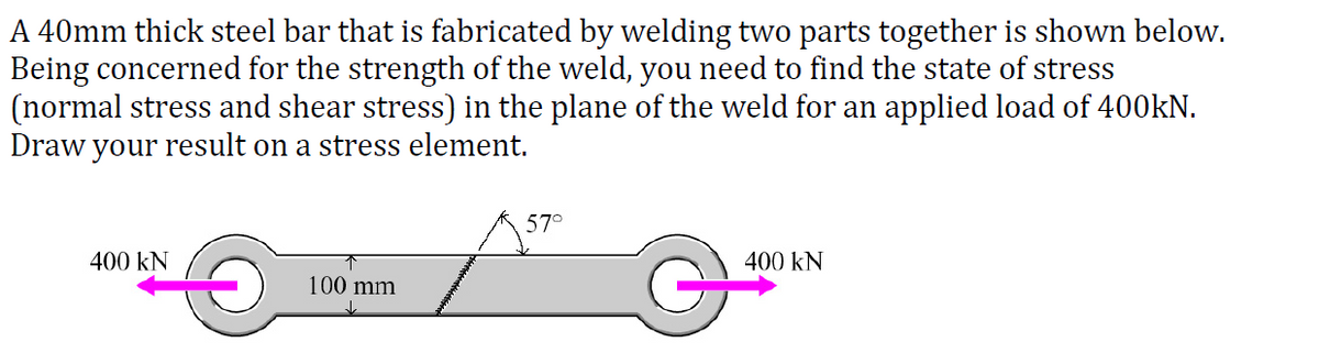 A 40mm thick steel bar that is fabricated by welding two parts together is shown below.
Being concerned for the strength of the weld, you need to find the state of stress
(normal stress and shear stress) in the plane of the weld for an applied load of 400kN.
Draw your result on a stress element.
57°
400 kN
400 kN
100 mm
