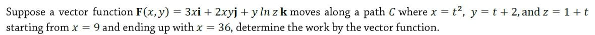 = 3xi + 2xyj + y ln zk moves along a path C where x = t?, y =t + 2, andz = 1+t
Suppose a vector function F(x, y)
starting from x = 9 and ending up with x = 36, determine the work by the vector function.
