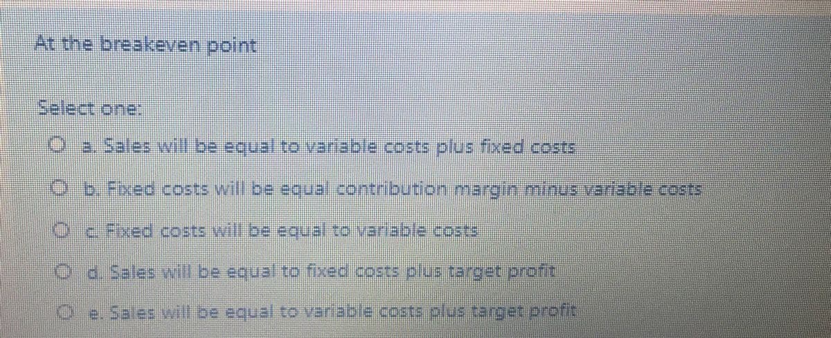 At the breakeven point
Select one:
Oa Sales will be equal to variable costs plus fixed costs
O b. Fixed costs will be equal.contribution margin minus varable costs
Oc Fixed costs will be eoual to vanable.costs
అTిbe ఇం| Mi. 31500రి910,
Oe.Sales vill be equal to variable .costs plus target profit
