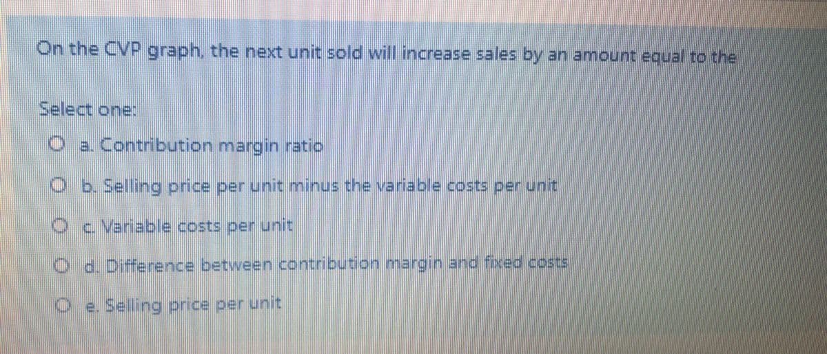 On the CVP graph, the next unit sold will increase sales by an amount equal to the
Select one:
O a. Contribution margin ratio
O b Selling price per unit minus the variable.costs per unit
Oc Variable costs per unit
Od. Difference between contribution margin and fixed costs
O e. Selling price per unit
