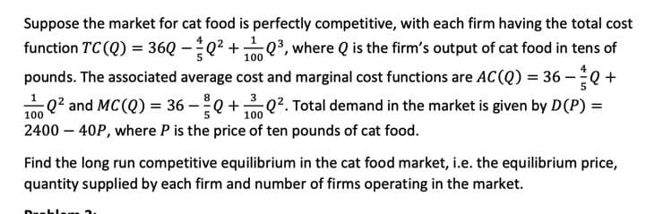 Suppose the market for cat food is perfectly competitive, with each firm having the total cost
function TC (Q) = 36Q -Q2 +³, where Q is the firm's output of cat food in tens of
100
pounds. The associated average cost and marginal cost functions are AC(Q) = 36 –Q +
m 0? and MC(Q) = 36 –Q +Q?. Total demand in the market is given by D(P) =
100
100
2400 – 40P, where P is the price of ten pounds of cat food.
Find the long run competitive equilibrium in the cat food market, i.e. the equilibrium price,
quantity supplied by each firm and number of firms operating in the market.
