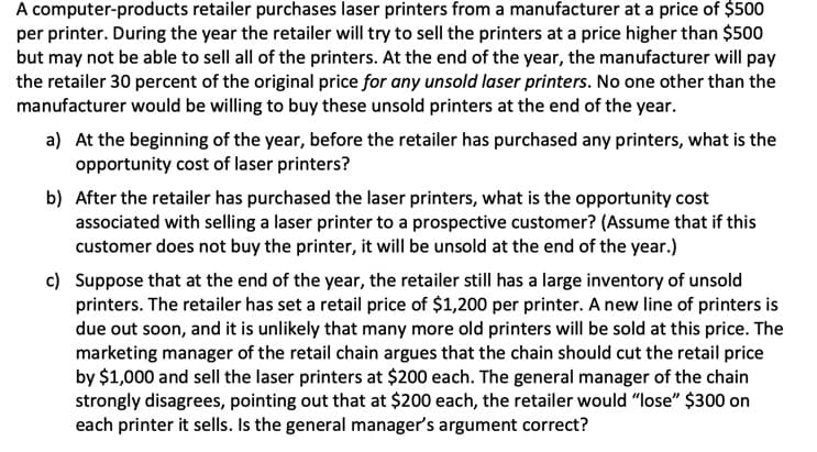 A computer-products retailer purchases laser printers from a manufacturer at a price of $500
per printer. During the year the retailer will try to sell the printers at a price higher than $500
but may not be able to sell all of the printers. At the end of the year, the manufacturer will pay
the retailer 30 percent of the original price for any unsold laser printers. No one other than the
manufacturer would be willing to buy these unsold printers at the end of the year.
a) At the beginning of the year, before the retailer has purchased any printers, what is the
opportunity cost of laser printers?
b) After the retailer has purchased the laser printers, what is the opportunity cost
associated with selling a laser printer to a prospective customer? (Assume that if this
customer does not buy the printer, it will be unsold at the end of the year.)
c) Suppose that at the end of the year, the retailer still has a large inventory of unsold
printers. The retailer has set a retail price of $1,200 per printer. A new line of printers is
due out soon, and it is unlikely that many more old printers will be sold at this price. The
marketing manager of the retail chain argues that the chain should cut the retail price
by $1,000 and sell the laser printers at $200 each. The general manager of the chain
strongly disagrees, pointing out that at $200 each, the retailer would "lose" $300 on
each printer it sells. Is the general manager's argument correct?
