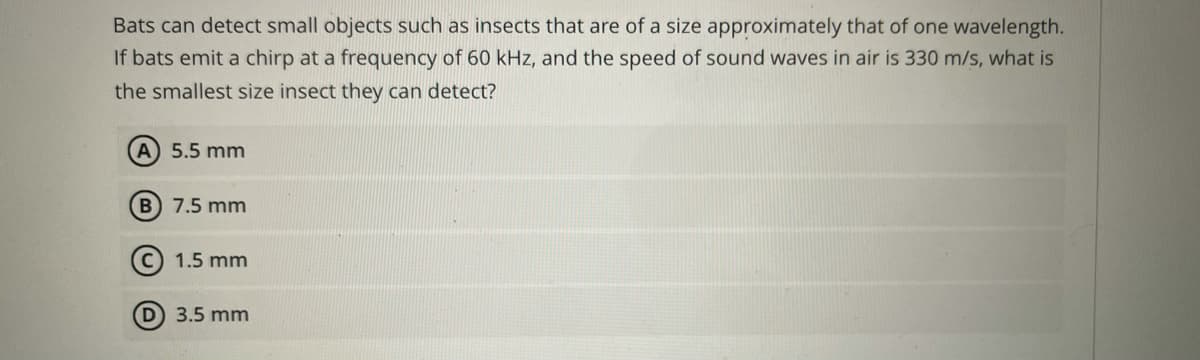 Bats can detect small objects such as insects that are of a size approximately that of one wavelength.
If bats emit a chirp at a frequency of 60 kHz, and the speed of sound waves in air is 330 m/s, what is
the smallest size insect they can detect?
A 5.5 mm
B 7.5 mm
©) 1.5 mm
3.5 mm
