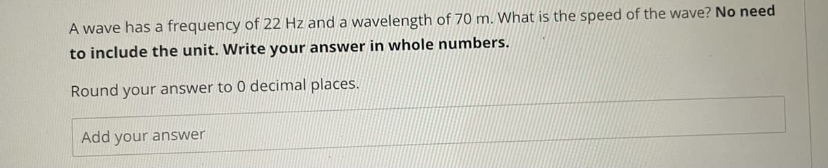 A wave has a frequency of 22 Hz and a wavelength of 70 m. What is the speed of the wave? No need
to include the unit. Write your answer in whole numbers.
Round your answer to 0 decimal places.
Add your answer
