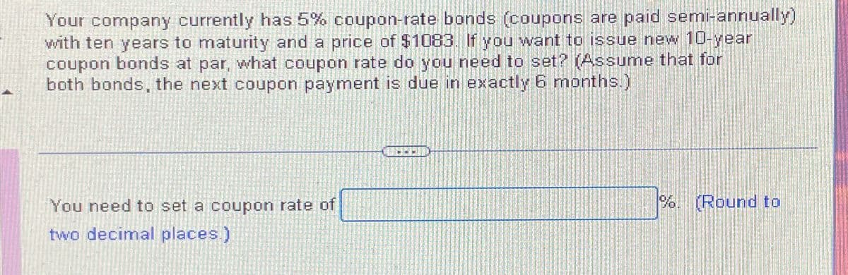 Your company currently has 5% coupon-rate bonds (coupons are paid semi-annually)
with ten years to maturity and a price of $1083. If you want to issue new 10-year
coupon bonds at par, what coupon rate do you need to set? (Assume that for
both bonds, the next coupon payment is due in exactly 6 months.)
You need to set a coupon rate of
two decimal places.)
DED
%. (Round to