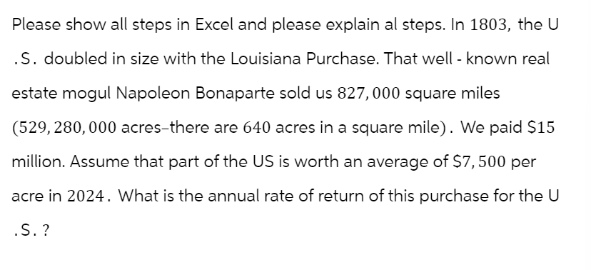 Please show all steps in Excel and please explain al steps. In 1803, the U
.S. doubled in size with the Louisiana Purchase. That well-known real
estate mogul Napoleon Bonaparte sold us 827,000 square miles
(529, 280, 000 acres-there are 640 acres in a square mile). We paid $15
million. Assume that part of the US is worth an average of $7,500 per
acre in 2024. What is the annual rate of return of this purchase for the U
.S. ?