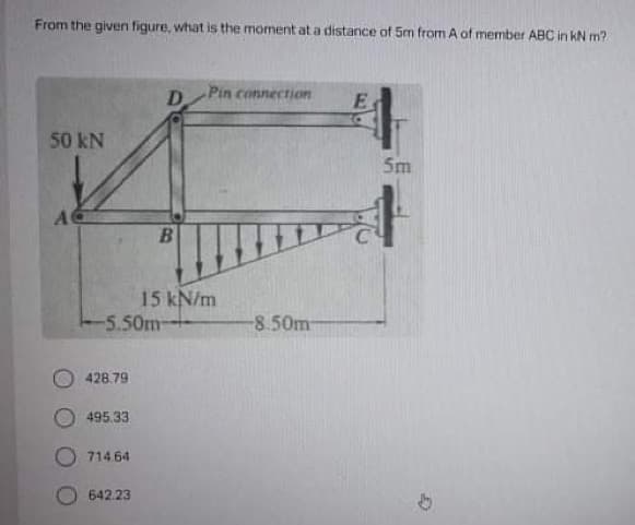 From the given figure, what is the moment at a distance of 5m from A of member ABC in KN m?
Pin connection
D
50 kN
5m
15 kN/m
-5.50m
-8.50m-
428.79
495.33
O 714.64
642.23
