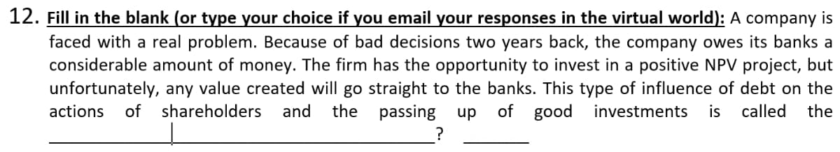 12. Fill in the blank (or type your choice if you email your responses in the virtual world): A company is
faced with a real problem. Because of bad decisions two years back, the company owes its banks a
considerable amount of money. The firm has the opportunity to invest in a positive NPV project, but
unfortunately, any value created will go straight to the banks. This type of influence of debt on the
passing up
actions
of
shareholders
and
the
of good investments
is
called
the
