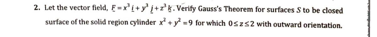 2. Let the vector field, F = x³ i+y³ j+z³ k. Verify Gauss's Theorem for surfaces S to be closed
surface of the solid region cylinder x² + y² = 9 for which 0≤z≤2 with outward orientation.