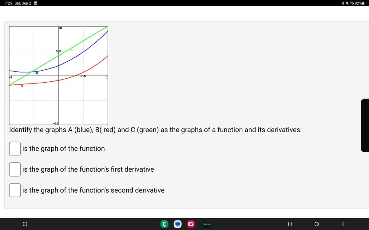 7:25 Sat, Sep 2
B
0
A
10
510
⠀⠀⠀
0,5
-10
Identify the graphs A (blue), B( red) and C (green) as the graphs of a function and its derivatives:
is the graph of the function
1
is the graph of the function's first derivative
is the graph of the function's second derivative
C
hulu
|||
<
92%