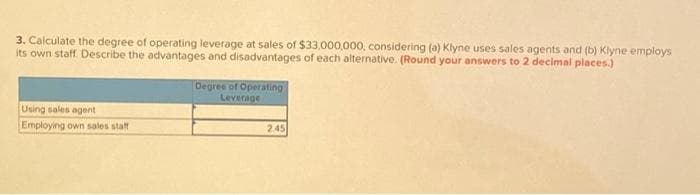 3. Calculate the degree of operating leverage at sales of $33,000,000, considering (a) Klyne uses sales agents and (b) Klyne employs
its own staff. Describe the advantages and disadvantages of each alternative. (Round your answers to 2 decimal places.)
Using sales agent
Employing own sales staff
Degree of Operating
Leverage
2.45