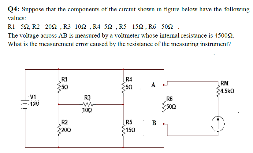 Q4: Suppose that the components of the circuit shown in figure below have the following
values:
R1-5Ω, R2-20Ω, R3=1 0Ω, R4-5Ω , R5- 15Ω , R6-50Ω.
The voltage across AB is measured by a voltmeter whose internal resistance is 45002.
What is the measurement error caused by the resistance of the measuring instrument?
R1
R4
A
RM
50
50
24.5kQ
V1
R3
ww
100
R6
2500
R2
R5
2150
B
200

