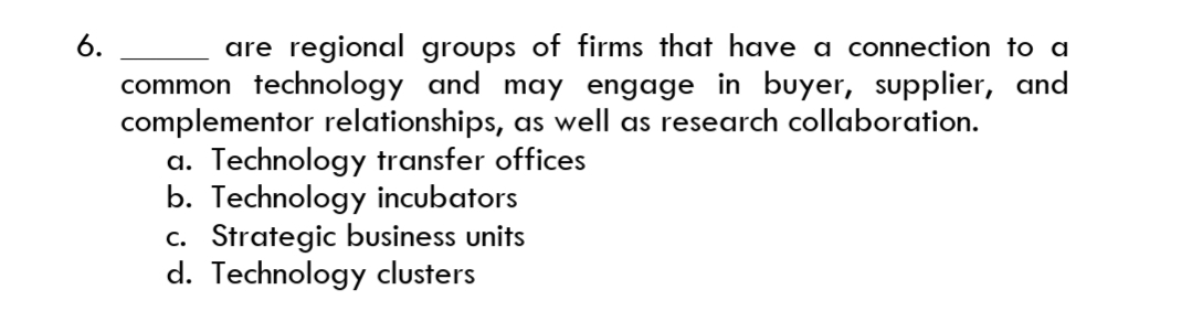 are regional groups of firms that have a connection to a
common technology and may engage in buyer, supplier, and
complementor relationships, as well as research collaboration.
a. Technology transfer offices
b. Technology incubators
c. Strategic business units
d. Technology clusters
6.
