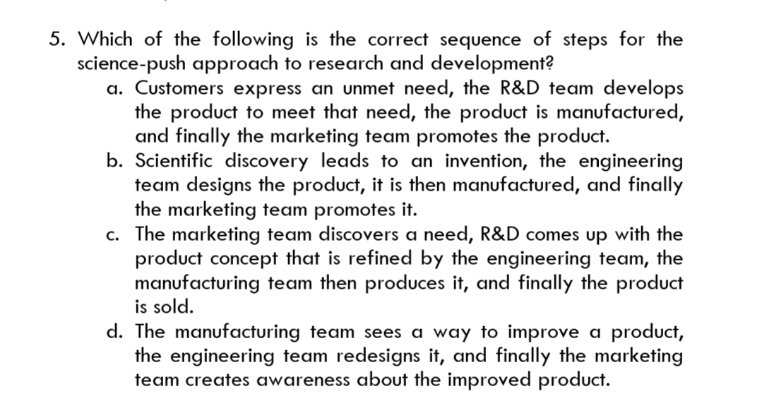5. Which of the following is the correct sequence of steps for the
science-push approach to research and development?
a. Customers express an unmet need, the R&D team develops
the product to meet that need, the product is manufactured,
and finally the marketing team promotes the product.
b. Scientific discovery leads to an invention, the engineering
team designs the product, it is then manufactured, and finally
the marketing team promotes it.
c. The marketing team discovers a need, R&D comes up with the
product concept that is refined by the engineering team, the
manufacturing team then produces it, and finally the product
is sold.
d. The manufacturing team sees a way to improve a product,
the engineering team redesigns it, and finally the marketing
team creates awareness about the improved product.
