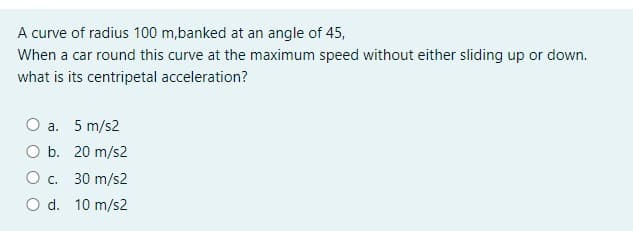 A curve of radius 100 m,banked at an angle of 45,
When a car round this curve at the maximum speed without either sliding up or down.
what is its centripetal acceleration?
a. 5 m/s2
O b. 20 m/s2
O c.
30 m/s2
O d. 10 m/s2
