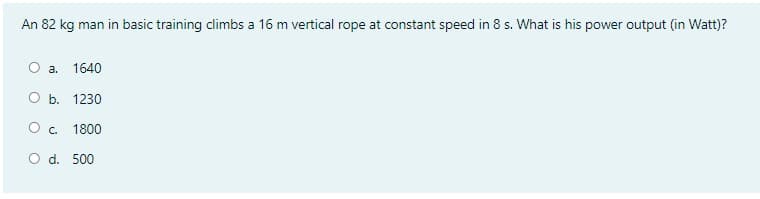 An 82 kg man in basic training climbs a 16 m vertical rope at constant speed in 8 s. What is his power output (in Watt)?
O a.
1640
О Б. 1230
Oc.
1800
O d. 500
