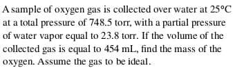 A sample of oxygen gas is collected over water at 25°C
at a total pressure of 748.5 torr, with a partial pressure
of water vapor equal to 23.8 torr. If the volume of the
collected gas is equal to 454 mL, find the mass of the
oxygen. Assume the gas to be ideal.
