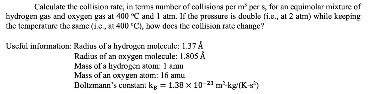 Calculate the collision rate, in terms number of collisions per m³ per s, for an equimolar mixture of
hydrogen gas and oxygen gas at 400 °C and 1 atm. If the pressure is double (i.e., at 2 atm) while keeping
the temperature the same (i.e., at 400 °C), how does the collision rate change?
Useful information: Radius of a hydrogen molecule: 1.37 Å
Radius of an oxygen molecule: 1.805 Å
Mass of a hydrogen atom: 1 amu
Mass of an oxygen atom: 16 amu
Boltzmann's constant kâ
= 1.38 x 10-23 m²-kg/(K-s²)
