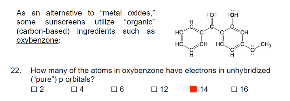 As an alternative to "metal oxides,"
some sunscreens utilize "organic"
(carbon-based) ingredients such as
oxybenzone:
22.
6
HC
12
||
HC
:O:
CH HC.
HỌ:
How many of the atoms in oxybenzone have electrons in unhybridized
("pure") p orbitals?
04
2
14
CH
CH3
16
