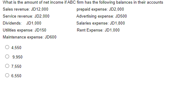 What is the amount of net income if ABC firm has the following balances in their accounts
Sales revenue: JD12,000
prepaid expense: JD2,000
Service revenue: JD2,000
Advertising expense: JD500
Dividends: JD1,000
Salaries expense: JD1,800
Utilities expense: JD150
Rent Expense: JD1,000
Maintenance expense: JD600
4,550
O 9,950
O 7,550
O 6,550
