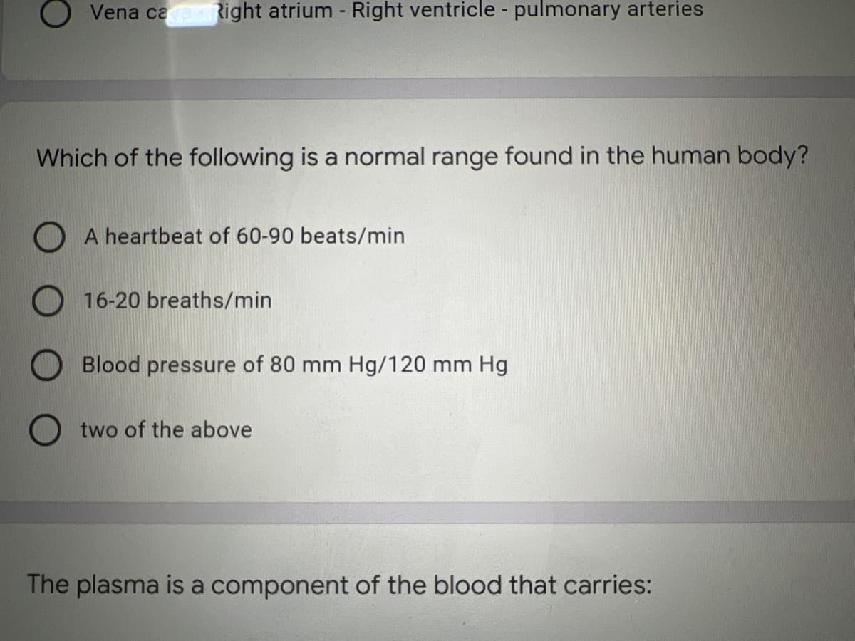 Vena caRight atrium - Right ventricle - pulmonary arteries
Which of the following is a normal range found in the human body?
O A heartbeat of 60-90 beats/min
16-20 breaths/min
Blood pressure of 80 mm Hg/120 mm Hg
two of the above
The plasma is a component of the blood that carries:
