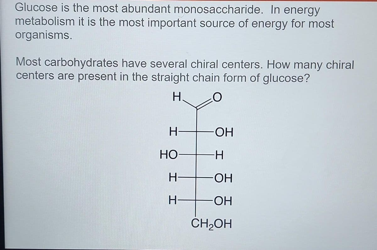 Glucose is the most abundant monosaccharide. In energy
metabolism it is the most important source of energy for most
organisms.
Most carbohydrates have several chiral centers. How many chiral
centers are present in the straight chain form of glucose?
H-
ОН
НО
H-
ОН
ОН
CH,OH

