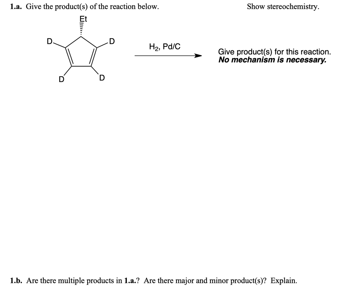 1.a. Give the product(s) of the reaction below.
…......
D
H₂, Pd/C
Show stereochemistry.
Give product(s) for this reaction.
No mechanism is necessary.
1.b. Are there multiple products in 1.a.? Are there major and minor product(s)? Explain.