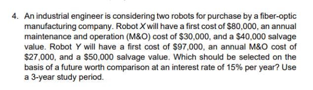 4. An industrial engineer is considering two robots for purchase by a fiber-optic
manufacturing company. Robot X will have a first cost of $80,000, an annual
maintenance and operation (M&O) cost of $30,000, and a $40,000 salvage
value. Robot Y will have a first cost of $97,000, an annual M&O cost of
$27,000, and a $50,000 salvage value. Which should be selected on the
basis of a future worth comparison at an interest rate of 15% per year? Use
a 3-year study period.
