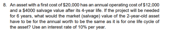 8. An asset with a first cost of $20,000 has an annual operating cost of $12,000
and a $4000 salvage value after its 4-year life. If the project will be needed
for 6 years, what would the market (salvage) value of the 2-year-old asset
have to be for the annual worth to be the same as it is for one life cycle of
the asset? Use an interest rate of 10% per year.
