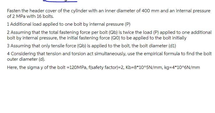 Fasten the header cover of the cylinder with an inner diameter of 400 mm and an internal pressure
of 2 MPa with 16 bolts.
1 Additional load applied to one bolt by internal pressure (P)
2 Assuming that the total fastening force per bolt (Qb) is twice the load (P) applied to one additional
bolt by internal pressure, the initial fastening force (Q0) to be applied to the bolt initially
3 Assuming that only tensile force (Qb) is applied to the bolt, the bolt diameter (d1)
4 Considering that tension and torsion act simultaneously, use the empirical formula to find the bolt
outer diameter (d).
Here, the sigma y of the bolt =12
Pa, f(safety factor)=2, Kb=8*10^5N/mm, kg=4*10^6N/mm
