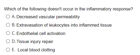 Which of the following doesn't occur in the inflammatory response?
O A. Decreased vascular permeability
B. Extravasation of leukocytes into inflammed tissue
C. Endothelial cell activation
D. Tissue injury repair
O E. Local blood clotting