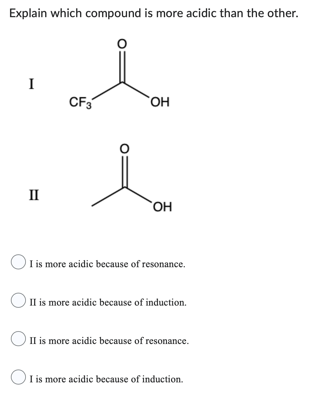 Explain which compound is more acidic than the other.
I
II
CF3
O
OH
OH
I is more acidic because of resonance.
II is more acidic because of induction.
II is more acidic because of resonance.
I is more acidic because of induction.