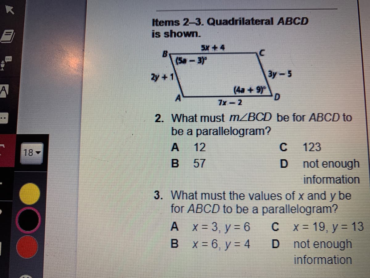 Items 2-3. Quadrilateral ABCD
is shown.
5X+ 4
(Sa-3)"
Зу - 5
A
(4a +9)
D.
A
7x-2
2. What must MZBCD be for ABCD to
be a parallelogram?
A
12
123
18
57
not enough
information
3. What must the values of x and y be
for ABCD to be a parallelogram?
C x = 19, y = 13
D not enough
information
A x= 3, y = 6
B x = 6, y = 4

