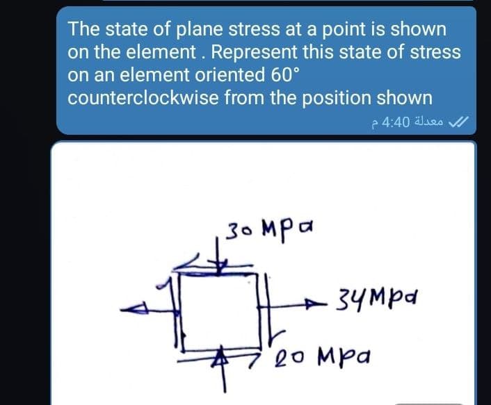 The state of plane stress at a point is shown
on the element. Represent this state of stress
on an element oriented 60°
counterclockwise from the position shown
e 4:40 Jes //
30 Mpa
+34Mpd
20 Mpa
