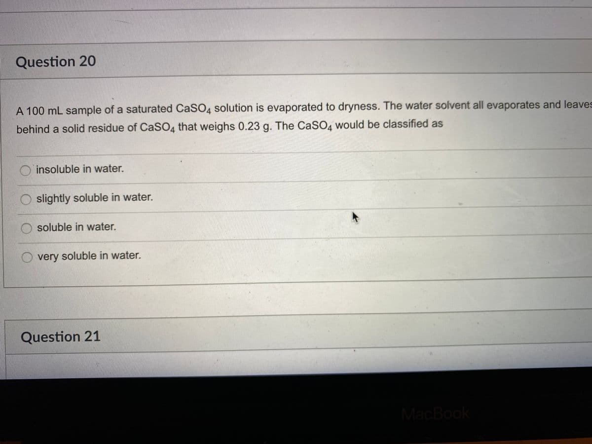 Question 20
A 100 mL sample of a saturated CaSO4 solution is evaporated to dryness. The water solvent all evaporates and leaves
behind a solid residue of CaSO4 that weighs 0.23 g. The CaSO4 would be classified as
O insoluble in water.
O slightly soluble in water.
O soluble in water.
very soluble in water.
Question 21
MacBook
