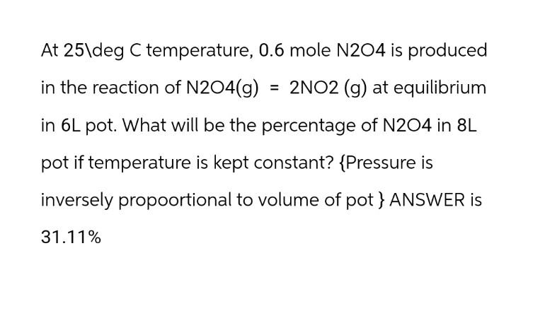 At 25\deg C temperature, 0.6 mole N204 is produced
in the reaction of N204(g) = 2NO2 (g) at equilibrium
in 6L pot. What will be the percentage of N204 in 8L
pot if temperature is kept constant? {Pressure is
inversely propoortional to volume of pot } ANSWER is
31.11%