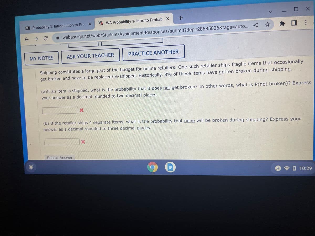 O X
A WA Probability 1- Intro to Probabi X
B5 Probability 1: Introduction to Prol X
* O
->
webassign.net/web/Student/Assignment-Responses/submit?dep3D28685826&tags%=Dauto. <*
MY NOTES
ASK YOUR TEACHER
PRACTICE ANOTHER
Shipping constitutes a large part of the budget for online retailers. One such retailer ships fragile items that occasionally
get broken and have to be replaced/re-shipped. Historically, 8% of these items have gotten broken during shipping.
(a)If an item is shipped, what is the probability that it does not get broken? In other words, what is P(not broken)? Express
your answer as a decimal rounded to two decimal places.
(b) If the retailer ships 4 separate items, what is the probability that none will be broken during shipping? Express your
answer as a decimal rounded to three decimal places.
Submit Answer
7 O 10:29
Ili
