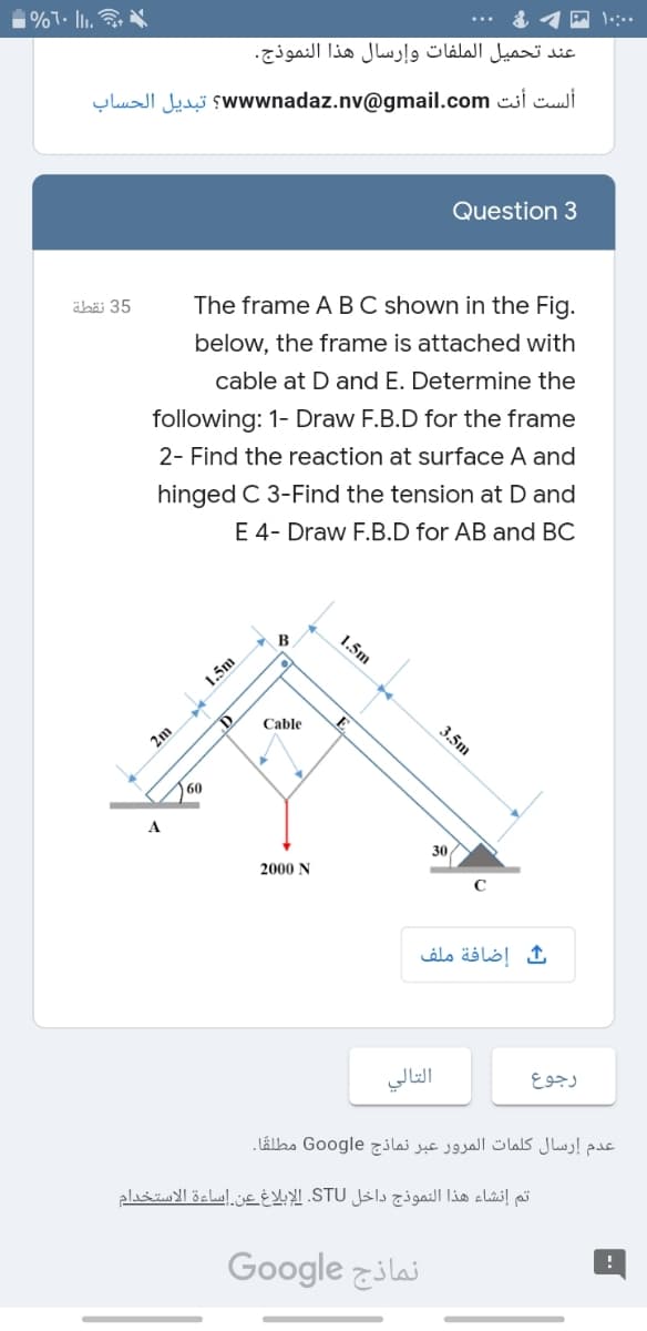 1%7. I1.
عند تحميل الملفات وإرسال هذا النموذج.
ألست أنت ww wnadaz.nv@gmail.com؟ تبديل الحساب
Question 3
äbäi 35
The frame A B C shown in the Fig.
below, the frame is attached with
cable at D and E. Determine the
following: 1- Draw F.B.D for the frame
2- Find the reaction at surface A and
hinged C 3-Find the tension at D and
E 4- Draw F.B.D for AB and BC
1.5m
1.5m
Cable
2m
60
A
30
2000 N
إضافة ملف
التالي
رجوع
عدم إرسال کلمات المرور عبر نماذج Google مطلقًا۔
تم إنشاء هذا النموذج داخل STU. الإبلاغ عن. إساءة الاستخدام
Google zilai
3.5m
