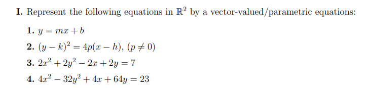 I. Represent the following equations in R? by a vector-valued/parametric equations:
1. y = mx + b
2. (y – k)² = 4p(x – h), (p # 0)
3. 2x2 + 2y? – 2x + 2y = 7
4. 4x? – 32y? + 4x + 64y = 23
