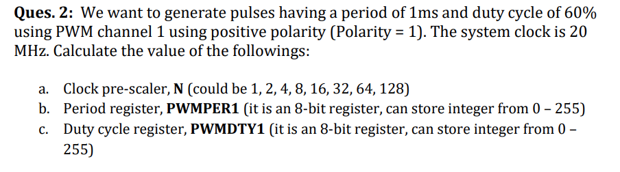 Ques. 2: We want to generate pulses having a period of 1ms and duty cycle of 60%
using PWM channel 1 using positive polarity (Polarity = 1). The system clock is 20
MHz. Calculate the value of the followings:
a. Clock pre-scaler, N (could be 1, 2, 4, 8, 16, 32, 64, 128)
b. Period register, PWMPER1 (it is an 8-bit register, can store integer from 0 - 255)
c. Duty cycle register, PWMDTY1 (it is an 8-bit register, can store integer from 0-
255)